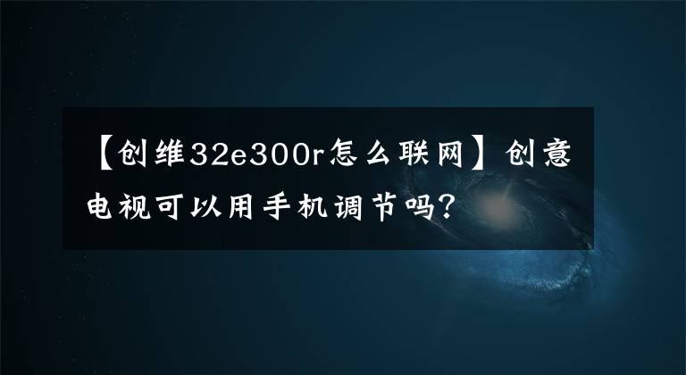 【创维32e300r怎么联网】创意电视可以用手机调节吗？