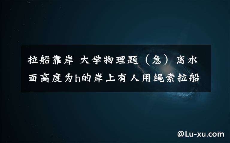拉船靠岸 大学物理题(急)离水面高度为h的岸上有人用绳索拉船靠岸.人以恒定速率拉,求当船离岸的距离为S时,船的加速度大小是多少?0