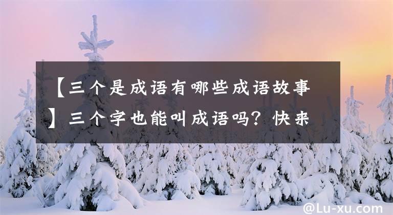 【三个是成语有哪些成语故事】三个字也能叫成语吗?快来围观一下!