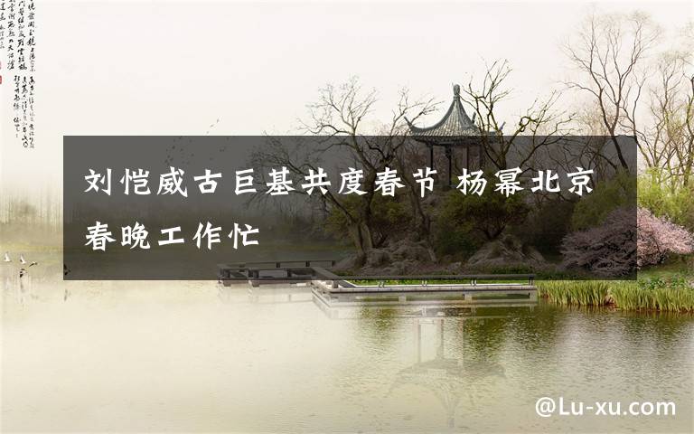 刘恺威古巨基共度春节 杨幂北京春晚工作忙