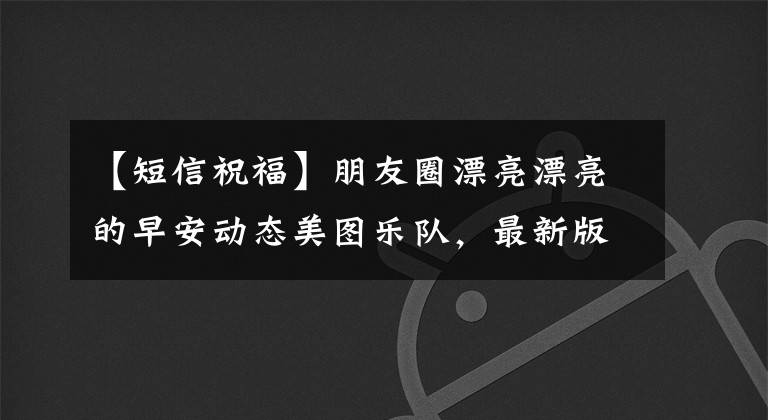 【短信祝福】朋友圈漂亮漂亮的早安动态美图乐队，最新版早安祝福语短信大全