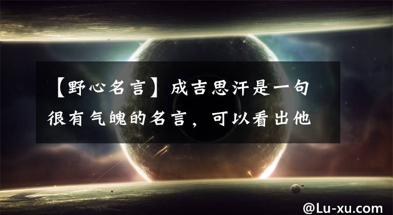 【野心名言】成吉思汗是一句很有气魄的名言,可以看出他的野心,男人们努力学习