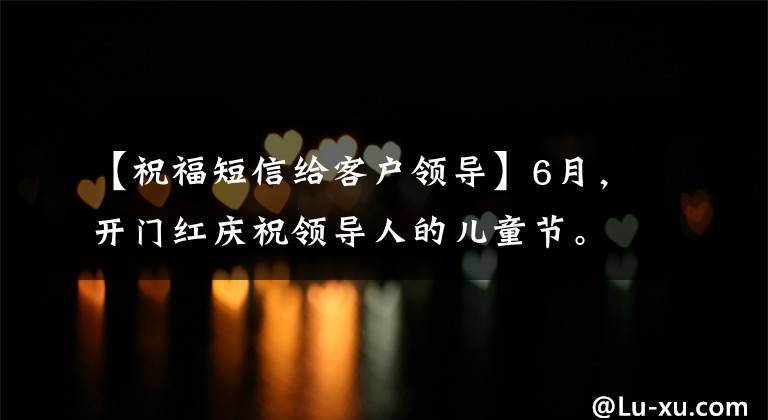 【祝福短信给客户领导】6月,开门红庆祝领导人的儿童节。