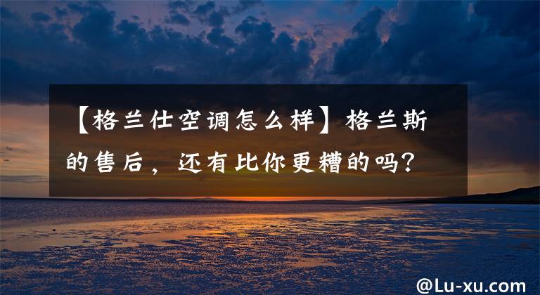 【格兰仕空调怎么样】格兰斯的售后,还有比你更糟的吗?