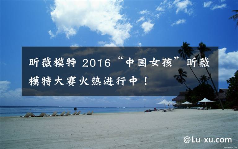 昕薇模特 2016“中国女孩”昕薇模特大赛火热进行中!