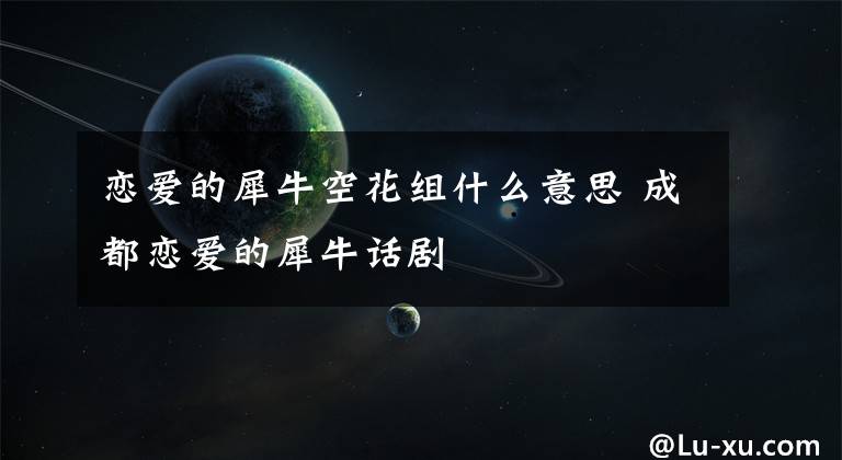 恋爱的犀牛空花组什么意思 成都恋爱的犀牛话剧