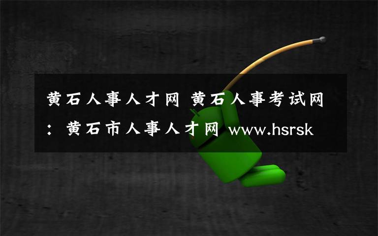 黄石人事人才网 黄石人事考试网:黄石市人事人才网 www.hsrsksy.gov.cn