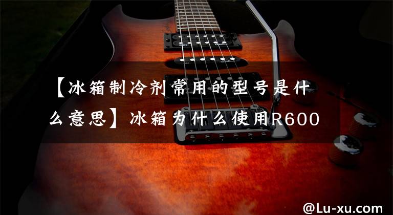 【冰箱制冷剂常用的型号是什么意思】冰箱为什么使用R600a异丁烷制冷剂?