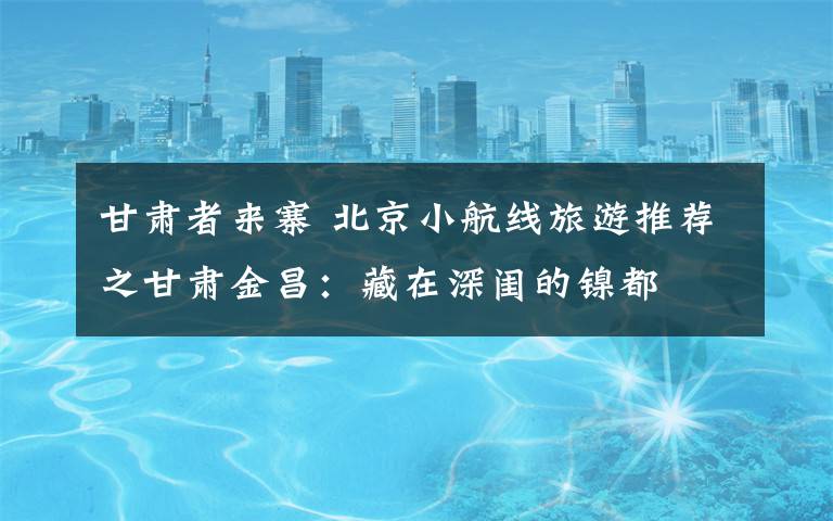 甘肃者来寨 北京小航线旅游推荐之甘肃金昌：藏在深闺的镍都
