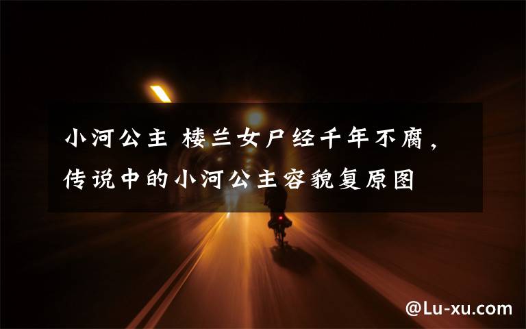 小河公主 楼兰女尸经千年不腐,传说中的小河公主容貌复原图