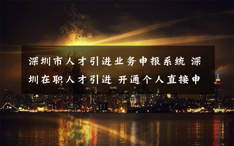 深圳市人才引进业务申报系统 深圳在职人才引进 开通个人直接申办渠道