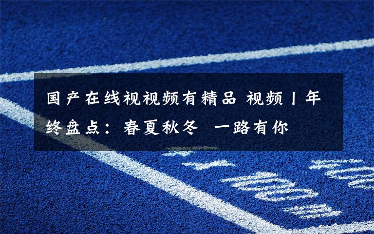 国产在线视视频有精品 视频丨年终盘点:春夏秋冬  一路有你