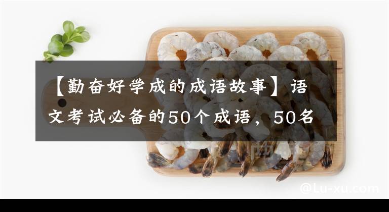 【勤奋好学成的成语故事】语文考试必备的50个成语，50名历史名人，很容易记住