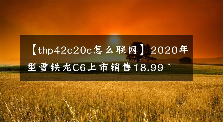 【thp42c20c怎么联网】2020年型雪铁龙C6上市销售18.99 ~ 27.59万韩元