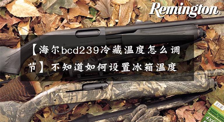 【海尔bcd239冷藏温度怎么调节】不知道如何设置冰箱温度,也不知道该不该学习