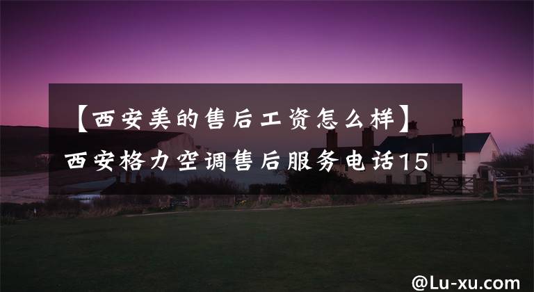 【西安美的售后工资怎么样】西安格力空调售后服务电话15702972835