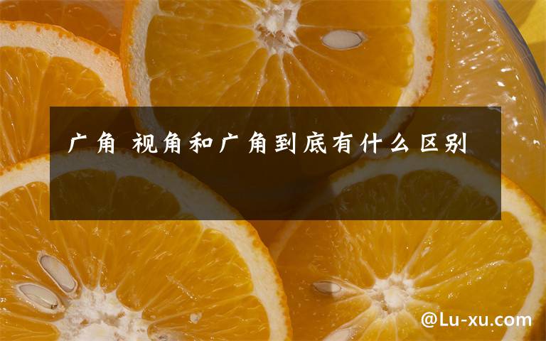 广角 视角和广角到底有什么区别