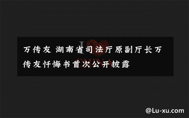 万传友 湖南省司法厅原副厅长万传友忏悔书首次公开披露