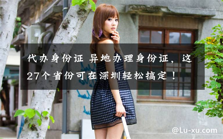 代办身份证 异地办理身份证,这27个省份可在深圳轻松搞定!