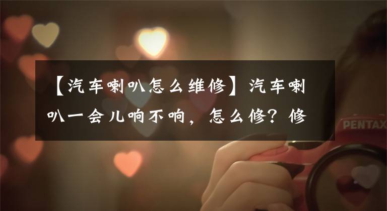 【汽车喇叭怎么维修】汽车喇叭一会儿响不响,怎么修?修理汽车喇叭多少钱