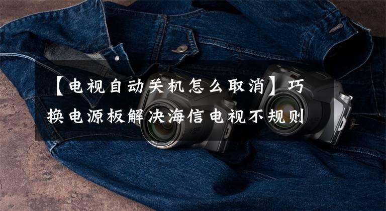【电视自动关机怎么取消】巧换电源板解决海信电视不规则关机问题