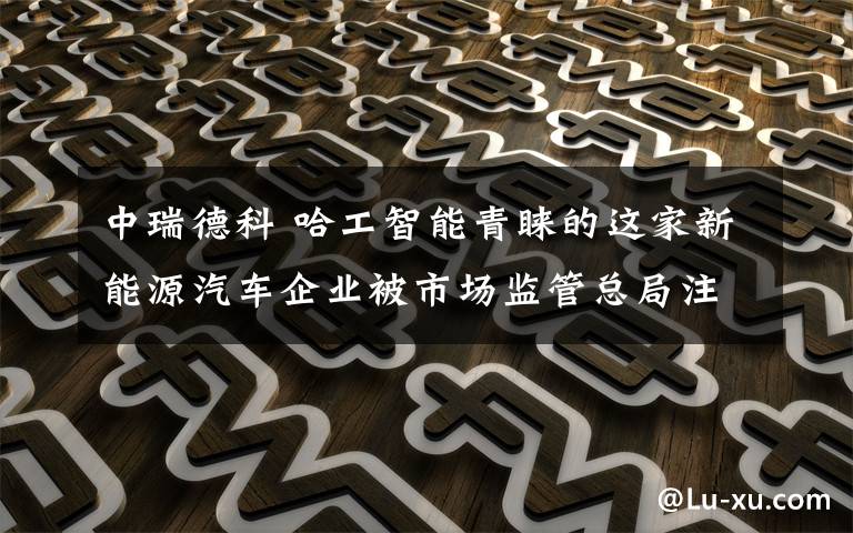 中瑞德科 哈工智能青睐的这家新能源汽车企业被市场监管总局注销行政许可 隧道股份子公司被责令整改