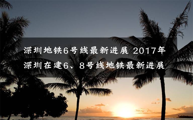 深圳地铁6号线最新进展 2017年深圳在建6、8号线地铁最新进展！