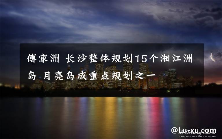 傅家洲 长沙整体规划15个湘江洲岛 月亮岛成重点规划之一