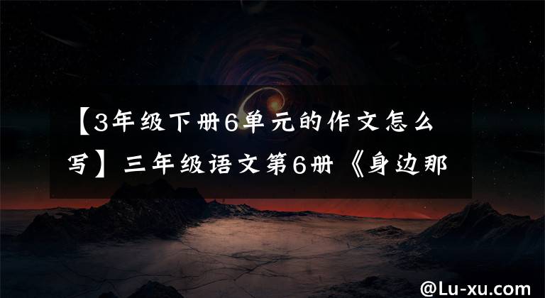 【3年级下册6单元的作文怎么写】三年级语文第6册《身边那些有特点的人》写作方法及范文