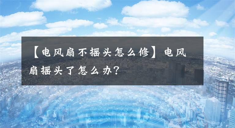 【电风扇不摇头怎么修】电风扇摇头了怎么办?