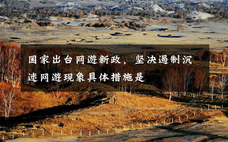 国家出台网游新政,坚决遏制沉迷网游现象具体措施是