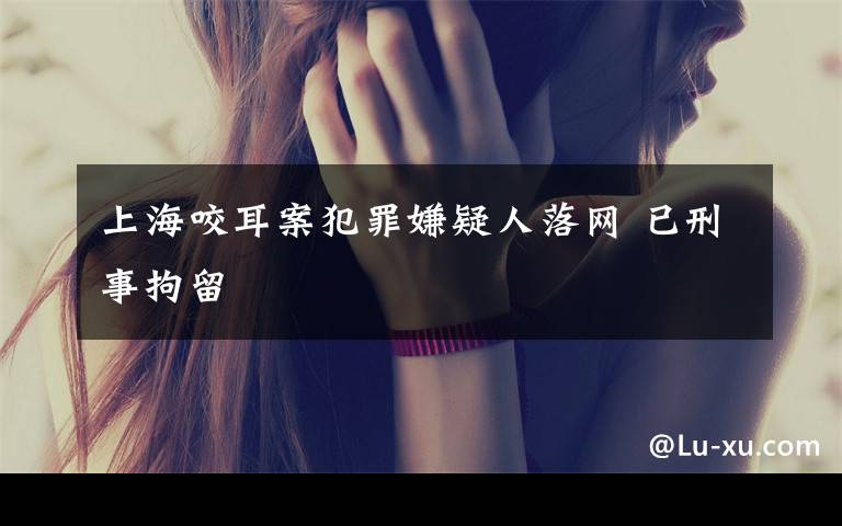 上海咬耳案犯罪嫌疑人落网 已刑事拘留