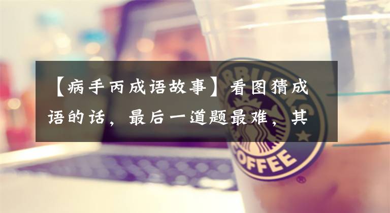 【病手丙成语故事】看图猜成语的话,最后一道题最难,其他7道题不太可能咨询中学生。