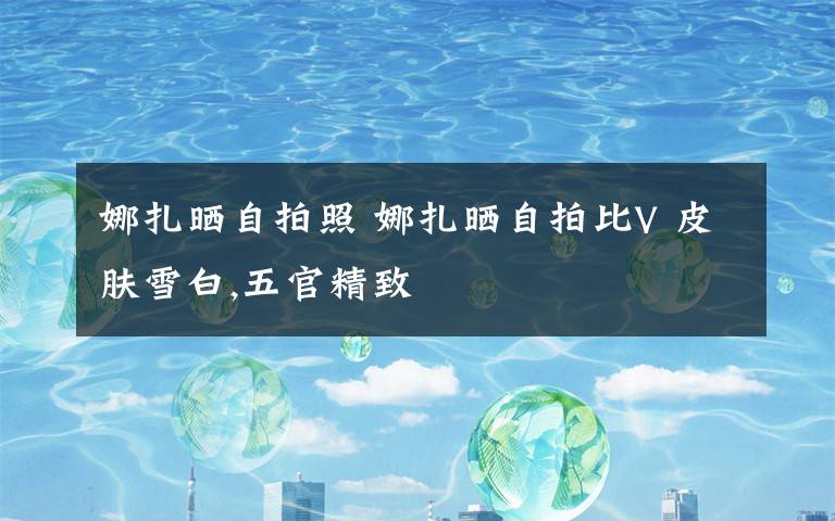 娜扎晒自拍照 娜扎晒自拍比V 皮肤雪白,五官精致