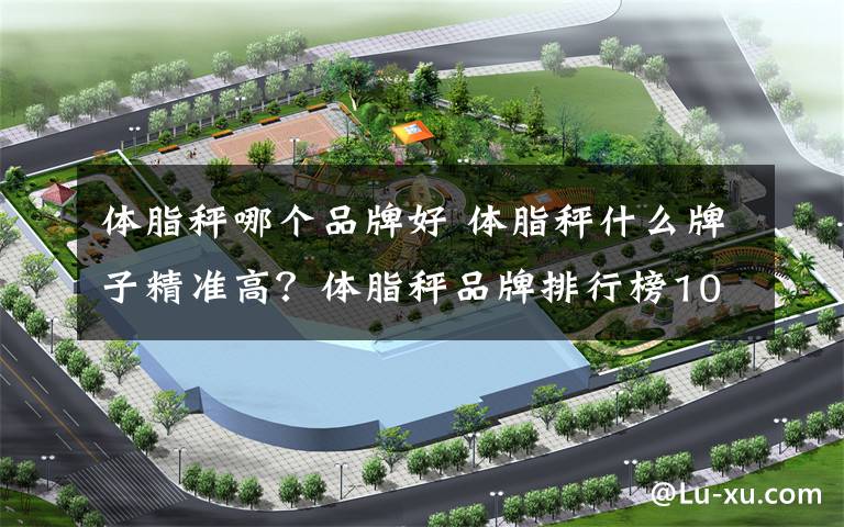 体脂秤哪个品牌好 体脂秤什么牌子精准高?体脂秤品牌排行榜10强