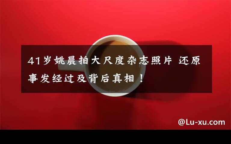 41岁姚晨拍大尺度杂志照片 还原事发经过及背后真相!