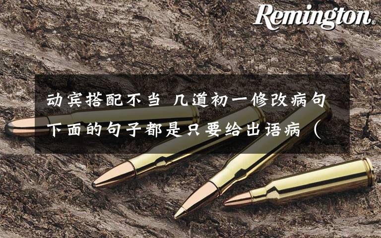 动宾搭配不当 几道初一修改病句下面的句子都是只要给出语病(如动宾搭配不当、缺少主语、定于语序不当等),并不用把句子修改正确.一、据现代