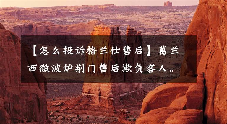 【怎么投诉格兰仕售后】葛兰西微波炉荆门售后欺负客人。