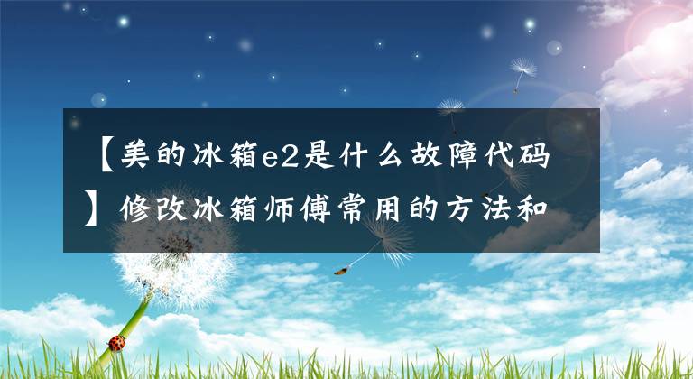 【美的冰箱e2是什么故障代码】修改冰箱师傅常用的方法和技巧