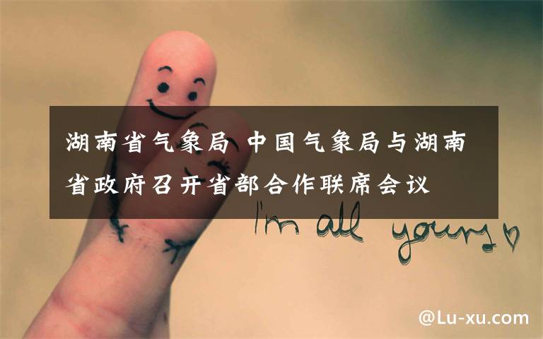 湖南省气象局 中国气象局与湖南省政府召开省部合作联席会议