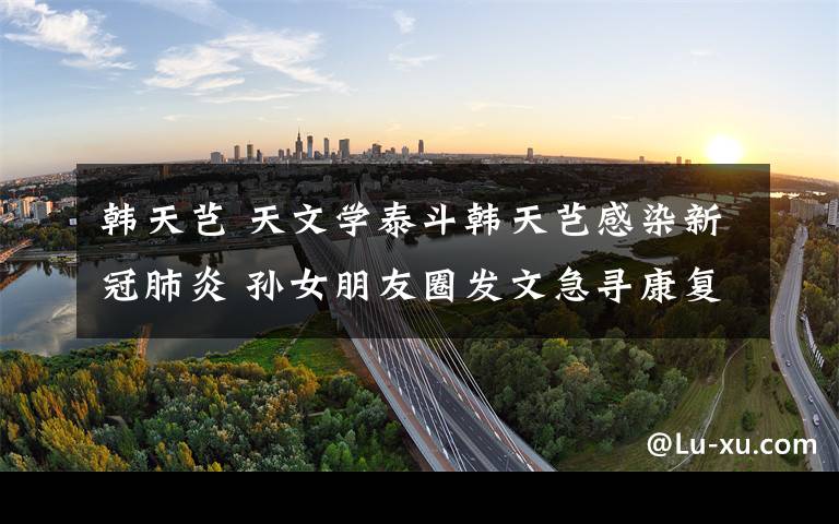 韩天芑 天文学泰斗韩天芑感染新冠肺炎 孙女朋友圈发文急寻康复者血浆