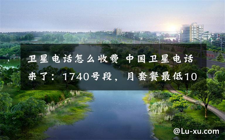 卫星电话怎么收费 中国卫星电话来了:1740号段,月套餐最低100元