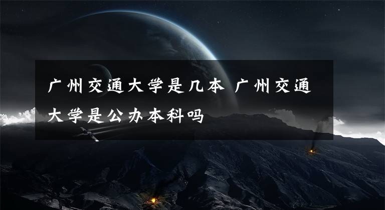 广州交通大学是几本 广州交通大学是公办本科吗