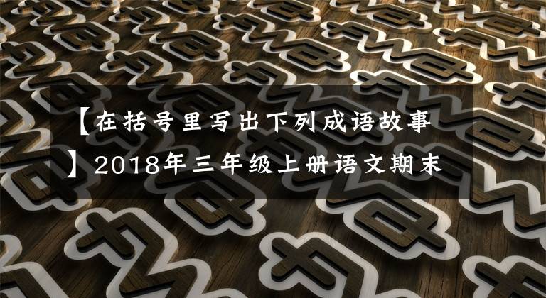 【在括号里写出下列成语故事】2018年三年级上册语文期末考试试卷(1),附答案。