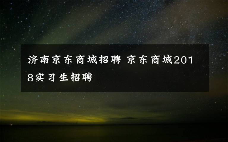 济南京东商城招聘 京东商城2018实习生招聘