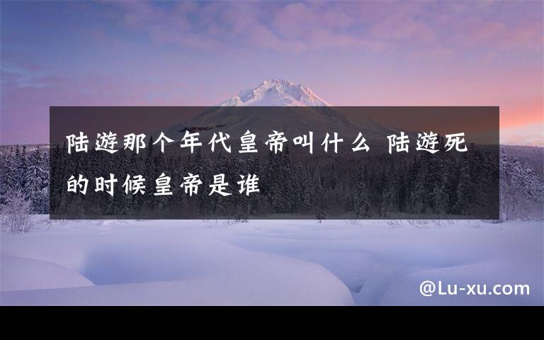 陆游那个年代皇帝叫什么 陆游死的时候皇帝是谁