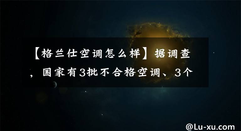 【格兰仕空调怎么样】据调查,国家有3批不合格空调、3个格兰市一批产品项目未能完成。