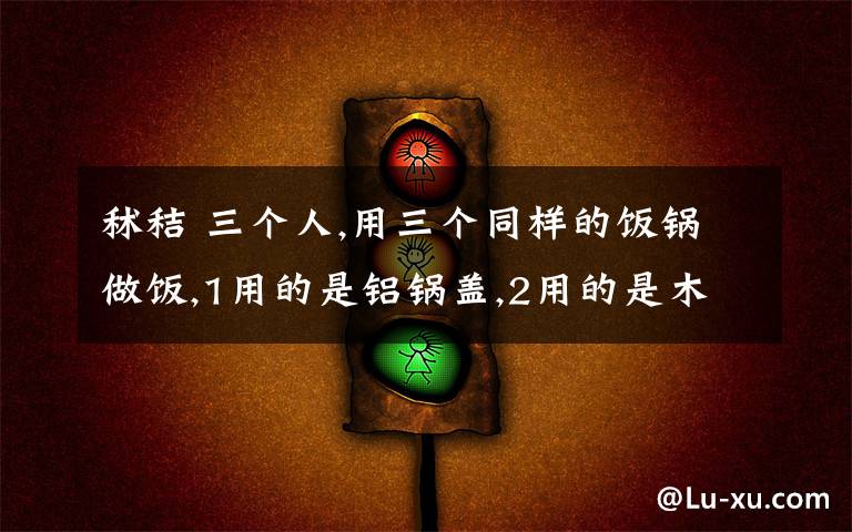 秫秸 三个人,用三个同样的饭锅做饭,1用的是铝锅盖,2用的是木锅盖,3用的是秫秸锅盖,同样的条件谁的饭先熟
