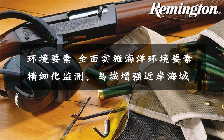 环境要素 全面实施海洋环境要素精细化监测,岛城增强近岸海域生态环境监测能力