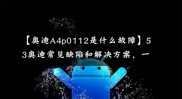 【奥迪A4p0112是什么故障】53奥迪常见缺陷和解决方案，一网打尽